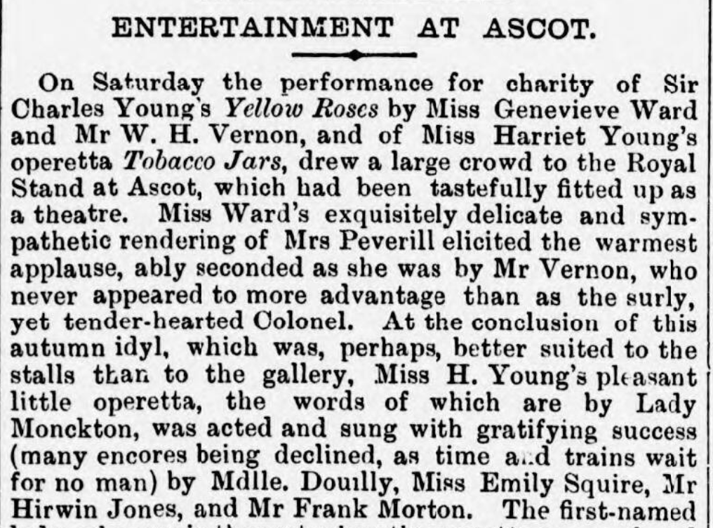 ENTERTAINMENT AT ASCOT.

On Saturday the performance for charity of Sir Charles Young’s Yellow Roses by Miss Genevieve Ward and Mr W. H. Vernon, and of Miss Harriet Young’s operetta Tobacco Jars, drew a large crowd to the Royal Stand at Ascot, which had been tastefully fitted up as a theatre. Miss Ward’s exquisitely delicate and sympathetic rendering of Mrs Peverill elicited the warmest applause, ably seconded as she was by Mr Vernon, who never appeared to more advantage than as the surly, yet tender-hearted Colonel. At the conclusion of this autumn idyl, which was, perhaps, better suited to the stalls than to the gallery, Miss H. Young’s pleasant little operetta, the words of which are by Lady Monckton, was acted and sung with gratifying success.(many encores being declined, as time and trains wait for no man).